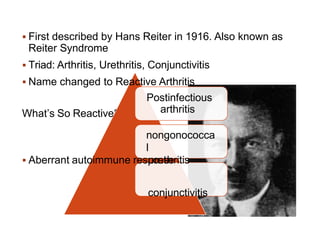 What’s So Reactive??
to infection
 First described by Hans Reiter in 1916. Also known as
Reiter Syndrome
 Triad: Arthritis, Urethritis, Conjunctivitis
 Name changed to Reactive Arthritis
Postinfectious
arthritis
nongonococca
l
 Aberrant autoimmune resp
uo
rn
et
sh
eritis
conjunctivitis
 