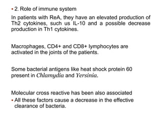  2. Role of immune system
In patients with ReA, they have an elevated production of
Th2 cytokines, such us IL-10 and a possible decrease
production in Th1 cytokines.
Macrophages, CD4+ and CD8+ lymphocytes are
activated in the joints of the patients.
Some bacterial antigens like heat shock protein 60
present in Chlamydia and Yersinia.
Molecular cross reactive has been also associated
 All these factors cause a decrease in the effective
clearance of bacteria.
 