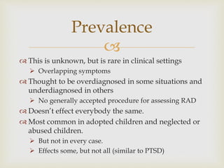 
 This is unknown, but is rare in clinical settings
 Overlapping symptoms
 Thought to be overdiagnosed in some situations and
underdiagnosed in others
 No generally accepted procedure for assessing RAD
 Doesn’t effect everybody the same.
 Most common in adopted children and neglected or
abused children.
 But not in every case.
 Effects some, but not all (similar to PTSD)
Prevalence
 