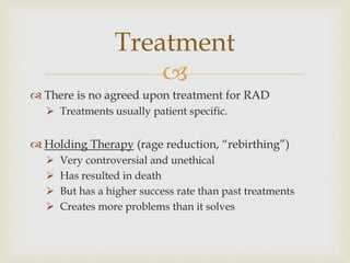 
 There is no agreed upon treatment for RAD
 Treatments usually patient specific.
 Holding Therapy (rage reduction, “rebirthing”)
 Very controversial and unethical
 Has resulted in death
 But has a higher success rate than past treatments
 Creates more problems than it solves
Treatment
 