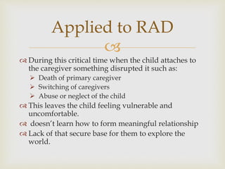 
 During this critical time when the child attaches to
the caregiver something disrupted it such as:
 Death of primary caregiver
 Switching of caregivers
 Abuse or neglect of the child
 This leaves the child feeling vulnerable and
uncomfortable.
 doesn’t learn how to form meaningful relationship
 Lack of that secure base for them to explore the
world.
Applied to RAD
 