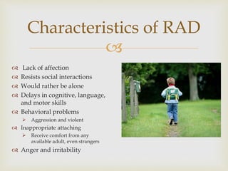 
 Lack of affection
 Resists social interactions
 Would rather be alone
 Delays in cognitive, language,
and motor skills
 Behavioral problems
 Aggression and violent
 Inappropriate attaching
 Receive comfort from any
available adult, even strangers
 Anger and irritability
Characteristics of RAD
 