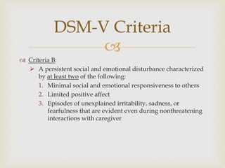 
 Criteria B:
 A persistent social and emotional disturbance characterized
by at least two of the following:
1. Minimal social and emotional responsiveness to others
2. Limited positive affect
3. Episodes of unexplained irritability, sadness, or
fearfulness that are evident even during nonthreatening
interactions with caregiver
DSM-V Criteria
 