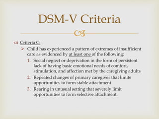 
 Criteria C:
 Child has experienced a pattern of extremes of insufficient
care as evidenced by at least one of the following:
1. Social neglect or deprivation in the form of persistent
lack of having basic emotional needs of comfort,
stimulation, and affection met by the caregiving adults
2. Repeated changes of primary caregiver that limits
opportunities to form stable attachment
3. Rearing in unusual setting that severely limit
opportunities to form selective attachment.
DSM-V Criteria
 