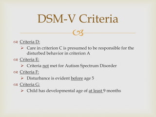 
 Criteria D:
 Care in criterion C is presumed to be responsible for the
disturbed behavior in criterion A
 Criteria E:
 Criteria not met for Autism Spectrum Disorder
 Criteria F:
 Disturbance is evident before age 5
 Criteria G:
 Child has developmental age of at least 9 months
DSM-V Criteria
 
