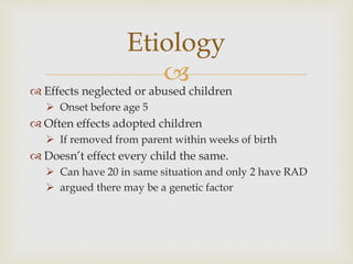 
 Effects neglected or abused children
 Onset before age 5
 Often effects adopted children
 If removed from parent within weeks of birth
 Doesn’t effect every child the same.
 Can have 20 in same situation and only 2 have RAD
 argued there may be a genetic factor
Etiology
 