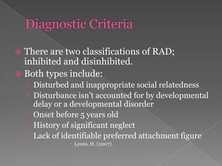 Diagnostic CriteriaThere are two classifications of RAD; inhibited and disinhibited.Both types include:Disturbed and inappropriate social relatednessDisturbance isn’t accounted for by developmental delay or a developmental disorderOnset before 5 years oldHistory of significant neglectLack of identifiable preferred attachment figureLyons, H. (2007). 