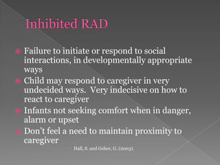 Inhibited RADFailure to initiate or respond to social interactions, in developmentally appropriate ways Child may respond to caregiver in very undecided ways.  Very indecisive on how to react to caregiverInfants not seeking comfort when in danger, alarm or upsetDon’t feel a need to maintain proximity to caregiverHall, S. and Geher, G. (2003). 