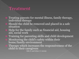 TreatmentTreating parents for mental illness, family therapy, individual therapyShould the child be removed and placed in a safe situationHelp for the family such as financial aid, housing aid, social workTraining for parenting skills and child developmentMonitoring the child’s safety within their home/family environmentTherapy which increases the responsiveness of the child to their caregiversHall, S. and Geher, G. (2003). 