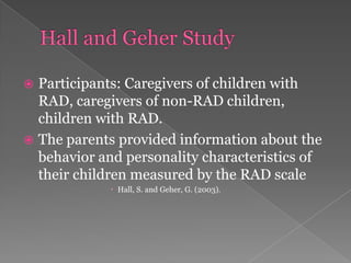 Hall and Geher StudyParticipants: Caregivers of children with RAD, caregivers of non-RAD children, children with RAD. The parents provided information about the behavior and personality characteristics of their children measured by the RAD scale Hall, S. and Geher, G. (2003). 