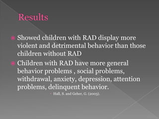 ResultsShowed children with RAD display more violent and detrimental behavior than those children without RADChildren with RAD have more general behavior problems , social problems, withdrawal, anxiety, depression, attention problems, delinquent behavior. Hall, S. and Geher, G. (2003). 