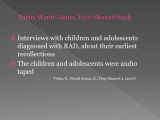 Tobin, Wardi-Zonna, Yezzi-Shareef StudyInterviews with children and adolescents diagnosed with RAD, about their earliest recollections The children and adolescents were audio tapedTobin, D., Wardi-Zonna, K., Yezzi-Shareef A. (2007).