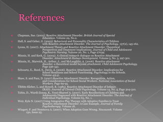 ReferencesChapman, Sue. (2002). Reactive Attachment Disorder. British Journal of Special 		Education. Volume 29, No.2. Hall, S. and Geher, G. (2003). Behavioral and Personality Characteristics of Children 		with Reactive Attachment Disorder. The Journal of Psychology. 137(2), 145-162. Lyons, H. (2007). Attachment Theory and Reactive Attachment Disorder: Theoretical 		Perspectives and Treatment Implications. Journal of Child and Adolescent 		Psychiatric Nursing. Volume 20, No. 1, Page 27039.Minnis, H. and Keck, G. (2003). A clinical/research dialogue on Reactive Attachment 		Disorder. Attachment & Human Development. Volume 5, No. 3, 297-301. Minnis, H., Marwick, H., Arthur, J., and McLaughlin, A. (2006). Reactive attachment 		disorder- a theoretical model beyond attachment. Child Adolescent Psychology.		Page 336-341. Schwartz, E., Reed, S., Davis, A. (2006). Reactive Attachment Disorder: Implications for		School Readiness and School Functioning. Psychology in the Schools. 		Volume 43(4). Shaw, S. and Paez, D. (2007).Reactive Attachment Disorder: Recognition, Action,		and Considerations for School Social Workers. National Association of Social		Workers. Page 69-95. Tibbits-Kleber, L. and Howell, R. (1985). Reactive Attachment Disorder of Infancy 		(RAD). Journal of Clinical Child Psychology. Volume 14, No. 4, Page 304-310. Tobin, D., Wardi-Zonna, K., Yezzi-Shareef A. (2007). Early Recollections of Children and 		Adolescents Diagnosed with Reactive Attachment Disorder. The Journal of 		Individual Psychology. Volume 63, No. 1.Weir, Kyle N. (2007) Using Integrative Play Therapy with Adoptive Families to Treat 		Reactive Attachment Disorder: A Case Example. Journal of Family 				Psychotherapy. Volume 18.Wingert, P. and Nemtsova A. (2007). When Adoption Goes Wrong. Newsweek. Volume 			150, Issue 25.