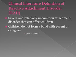 Clinical Literature Definition of Reactive Attachment Disorder (RAD)	Severe and relatively uncommon attachment disorder that can affect childrenChildren do not form a bond with parent or caregiverLyons, H. (2007). 