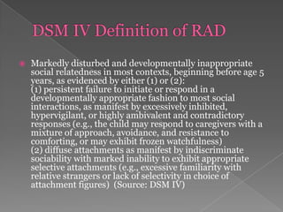 DSM IV Definition of RADMarkedly disturbed and developmentally inappropriate social relatedness in most contexts, beginning before age 5 years, as evidenced by either (1) or (2):(1) persistent failure to initiate or respond in a developmentally appropriate fashion to most social interactions, as manifest by excessively inhibited, hypervigilant, or highly ambivalent and contradictory responses (e.g., the child may respond to caregivers with a mixture of approach, avoidance, and resistance to comforting, or may exhibit frozen watchfulness) (2) diffuse attachments as manifest by indiscriminate sociability with marked inability to exhibit appropriate selective attachments (e.g., excessive familiarity with relative strangers or lack of selectivity in choice of attachment figures)  (Source: DSM IV) 