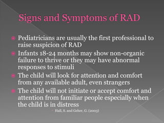 Signs and Symptoms of RADPediatricians are usually the first professional to raise suspicion of RADInfants 18-24 months may show non-organic failure to thrive or they may have abnormal responses to stimuliThe child will look for attention and comfort from any available adult, even strangersThe child will not initiate or accept comfort and attention from familiar people especially when the child is in distressHall, S. and Geher, G. (2003)