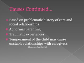 Causes Continued…Based on problematic history of care and social relationshipsAbnormal parentingTraumatic experiencesTemperament of the child may cause unstable relationships with caregivers Chapman, Sue. (2002). 
