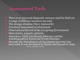 Assessment ToolsThere is no universal diagnostic measure used for RAD yetA range of different measures are usedThe strange situation (Mary Ainsworth)Preschool Assessment of AttachmentObservational Record of the Caregiving EnvironmentStem stories, puppets, picturesInterviews: Child Attachment Interview and the Autobiographical Emotional Events DialogueRecently the Disturbances of Attachment Interview has been used. It was developed by Smyke and Zeanah in 1999.Hall, S. and Geher, G. (2003). 