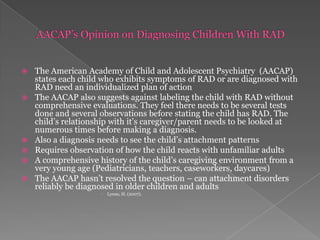 AACAP’s Opinion on Diagnosing Children With RADThe American Academy of Child and Adolescent Psychiatry  (AACAP) states each child who exhibits symptoms of RAD or are diagnosed with RAD need an individualized plan of actionThe AACAP also suggests against labeling the child with RAD without comprehensive evaluations. They feel there needs to be several tests done and several observations before stating the child has RAD. The child’s relationship with it’s caregiver/parent needs to be looked at numerous times before making a diagnosis. Also a diagnosis needs to see the child’s attachment patternsRequires observation of how the child reacts with unfamiliar adultsA comprehensive history of the child’s caregiving environment from a very young age (Pediatricians, teachers, caseworkers, daycares)The AACAP hasn’t resolved the question – can attachment disorders reliably be diagnosed in older children and adultsLyons, H. (2007). 