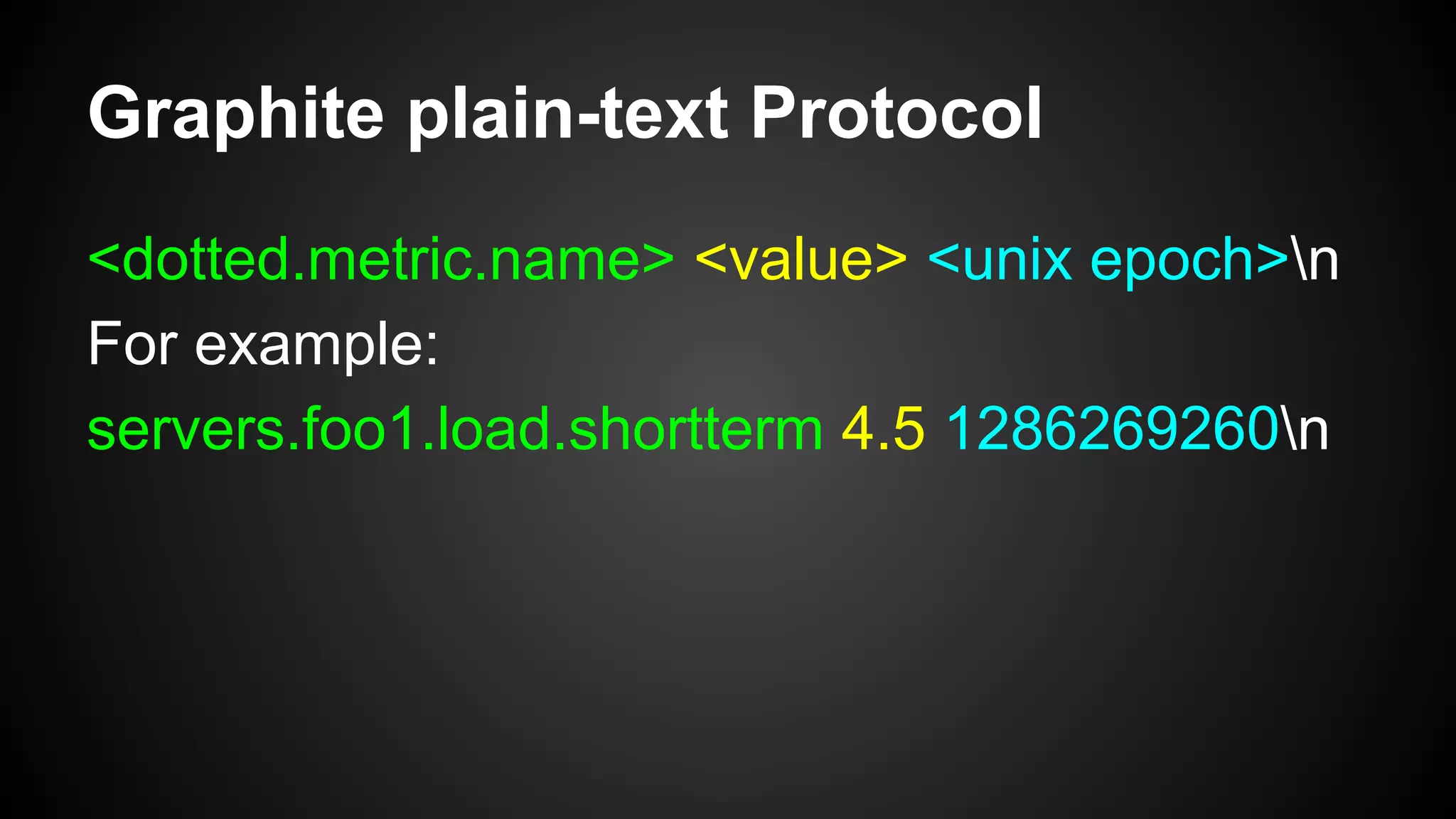 Graphite plain-text Protocol
<dotted.metric.name> <value> <unix epoch>n
For example:
servers.foo1.load.shortterm 4.5 1286269260n
 