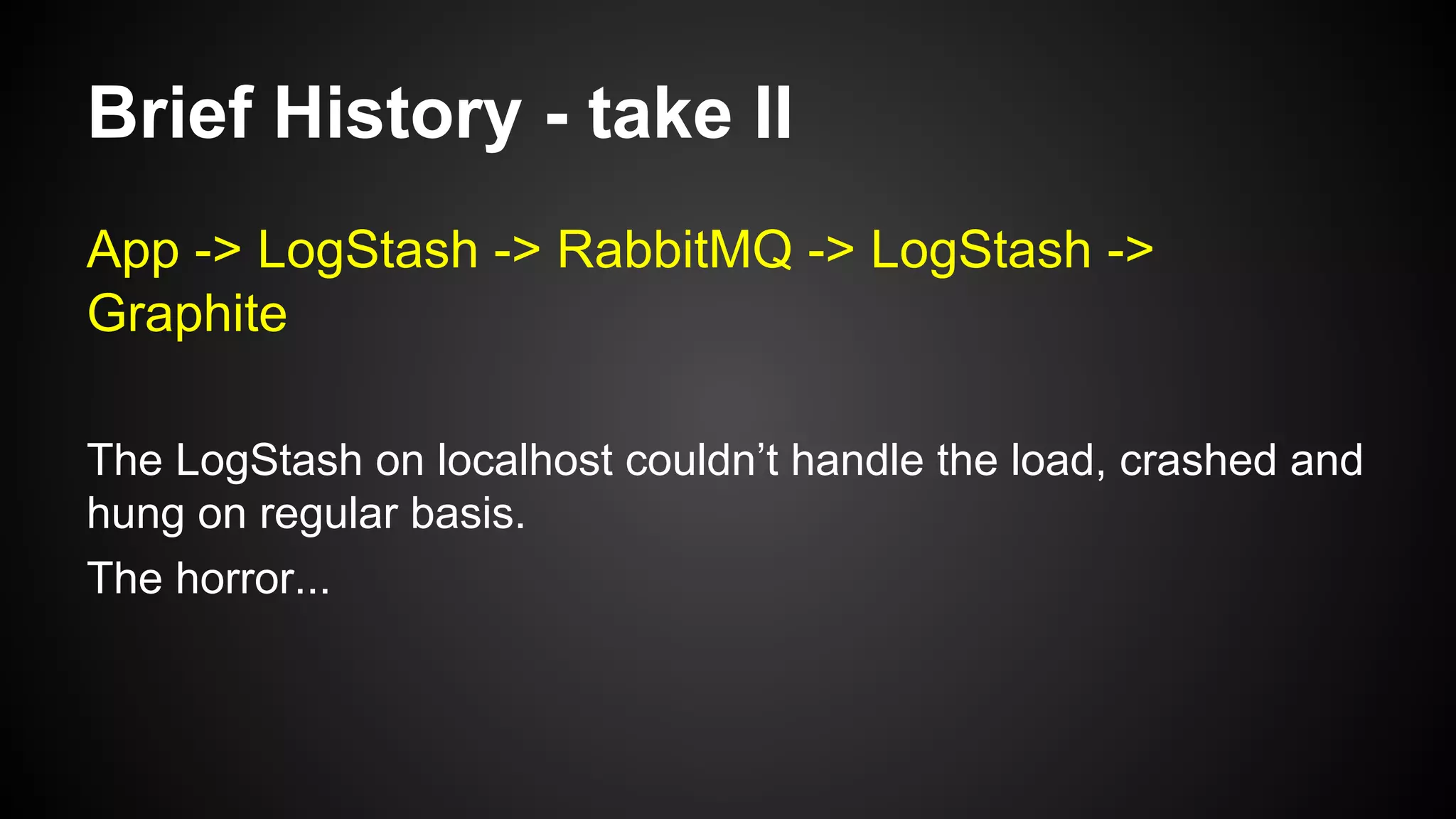 Brief History - take II
App -> LogStash -> RabbitMQ -> LogStash ->
Graphite
The LogStash on localhost couldn’t handle the load, crashed and
hung on regular basis.
The horror...
 