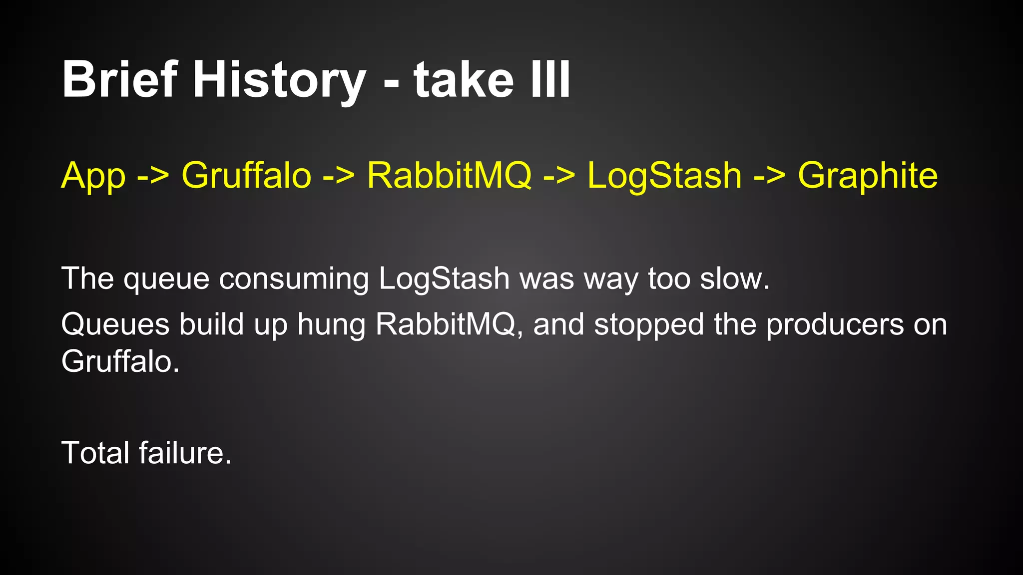 Brief History - take III
App -> Gruffalo -> RabbitMQ -> LogStash -> Graphite
The queue consuming LogStash was way too slow.
Queues build up hung RabbitMQ, and stopped the producers on
Gruffalo.
Total failure.
 