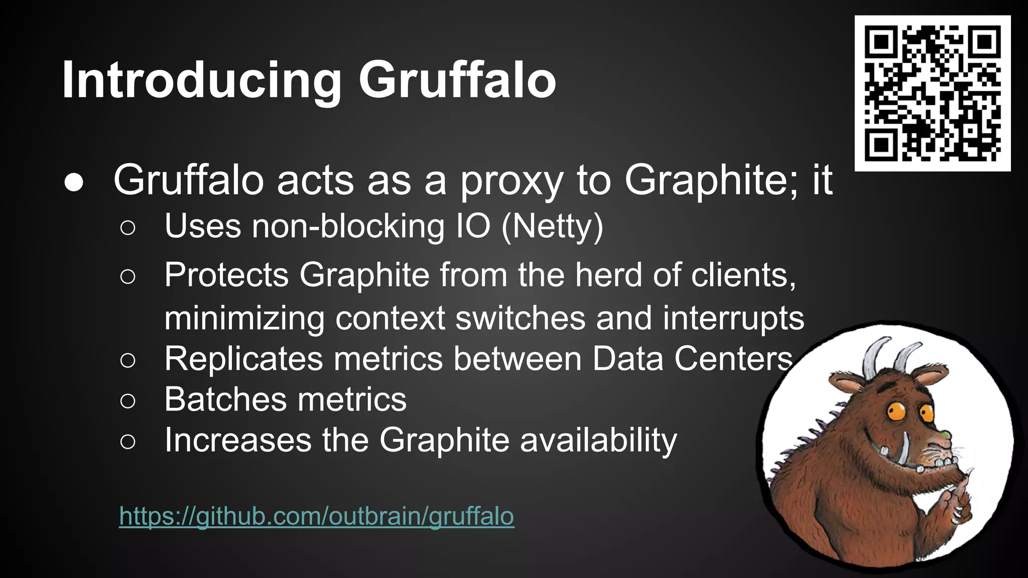 Introducing Gruffalo
● Gruffalo acts as a proxy to Graphite; it
○ Uses non-blocking IO (Netty)
○ Protects Graphite from the herd of clients,
minimizing context switches and interrupts
○ Replicates metrics between Data Centers
○ Batches metrics
○ Increases the Graphite availability
https://github.com/outbrain/gruffalo
 