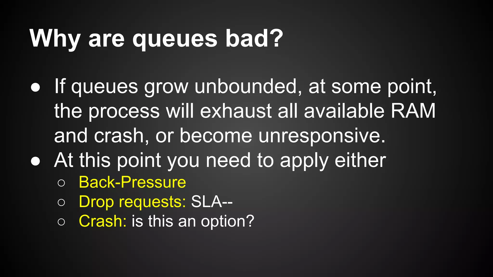 Why are queues bad?
● If queues grow unbounded, at some point,
the process will exhaust all available RAM
and crash, or become unresponsive.
● At this point you need to apply either
○ Back-Pressure
○ Drop requests: SLA--
○ Crash: is this an option?
 