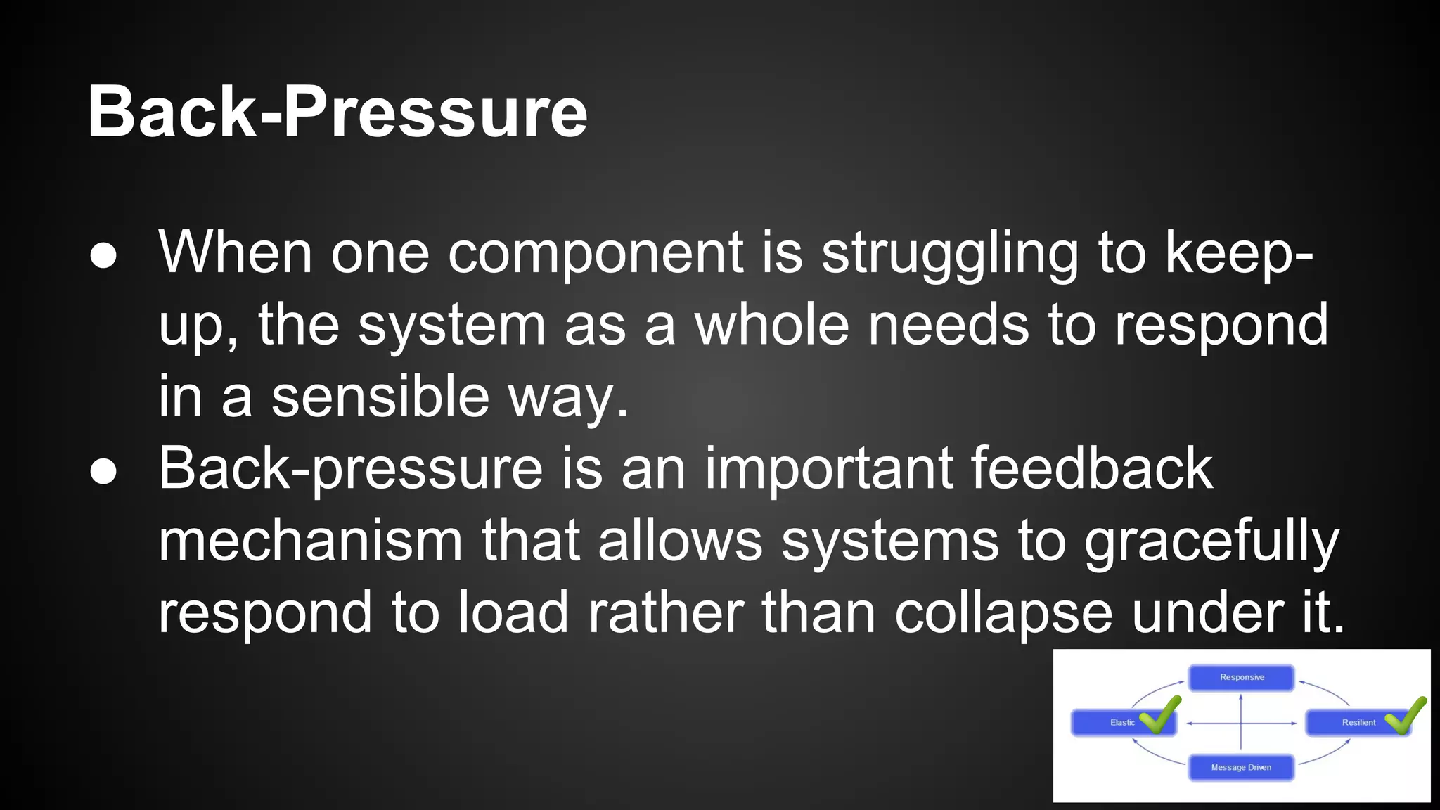 ● When one component is struggling to keep-
up, the system as a whole needs to respond
in a sensible way.
● Back-pressure is an important feedback
mechanism that allows systems to gracefully
respond to load rather than collapse under it.
Back-Pressure
 