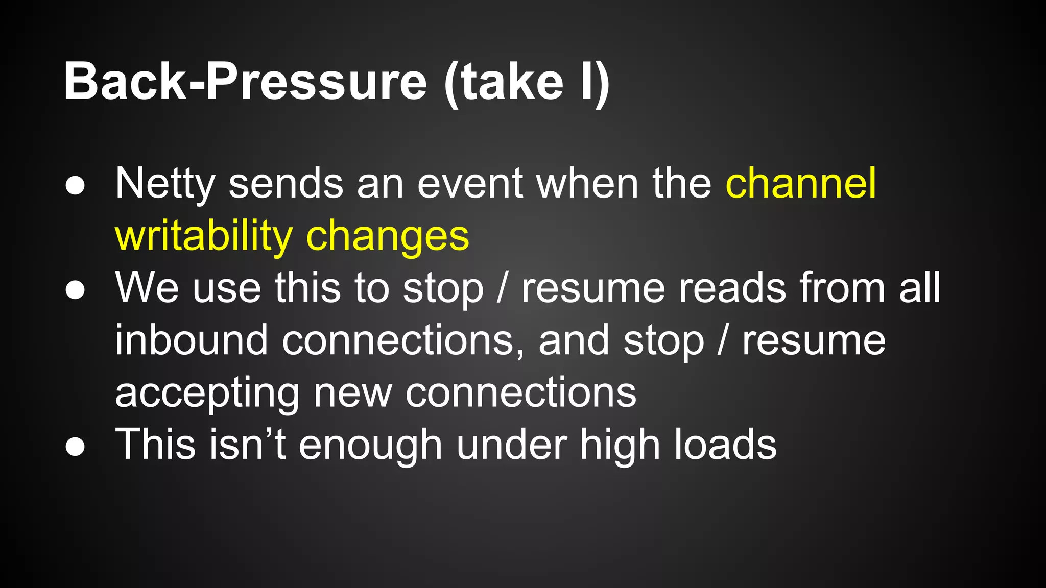 Back-Pressure (take I)
● Netty sends an event when the channel
writability changes
● We use this to stop / resume reads from all
inbound connections, and stop / resume
accepting new connections
● This isn’t enough under high loads
 