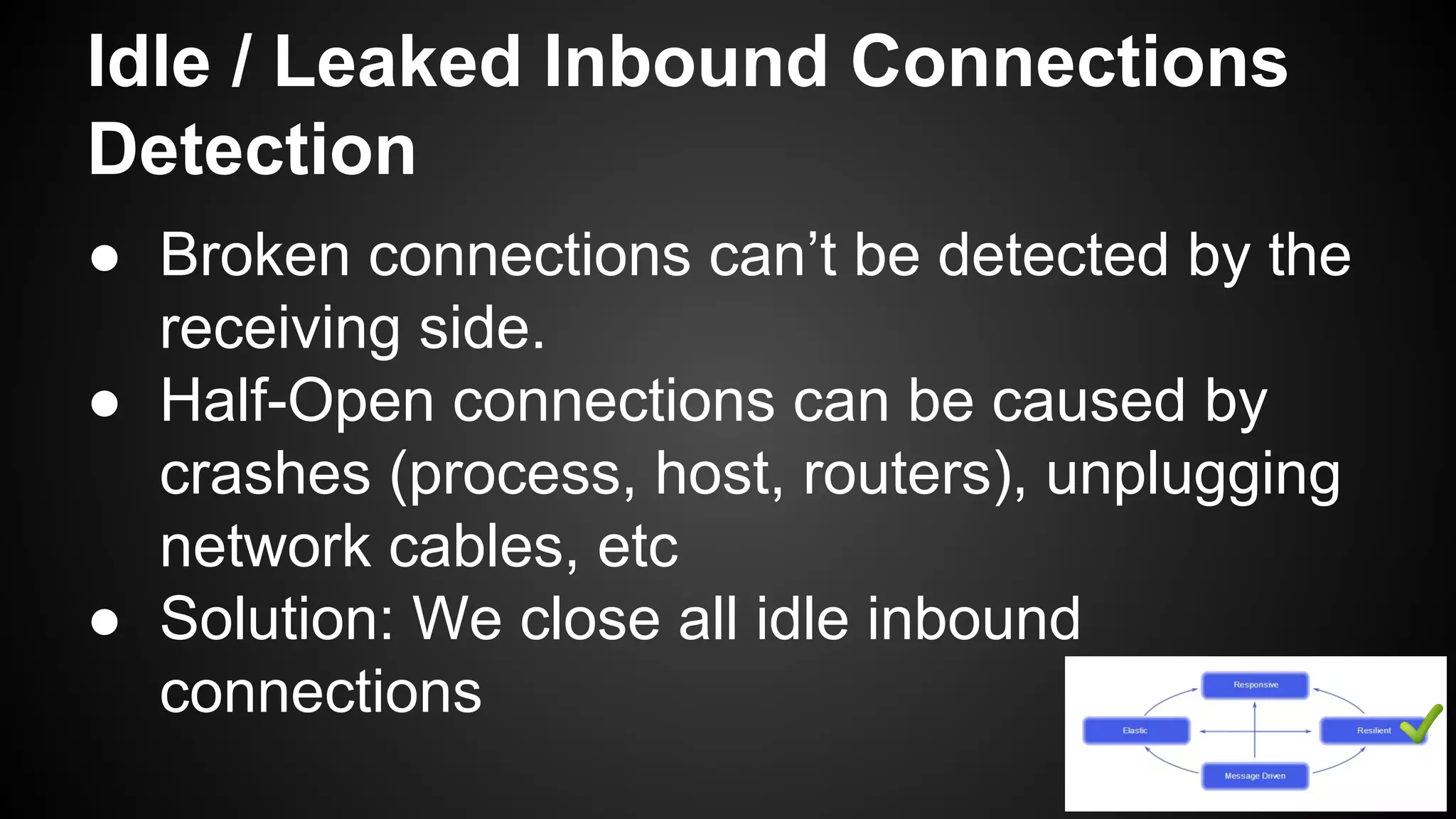 Idle / Leaked Inbound Connections
Detection
● Broken connections can’t be detected by the
receiving side.
● Half-Open connections can be caused by
crashes (process, host, routers), unplugging
network cables, etc
● Solution: We close all idle inbound
connections
 