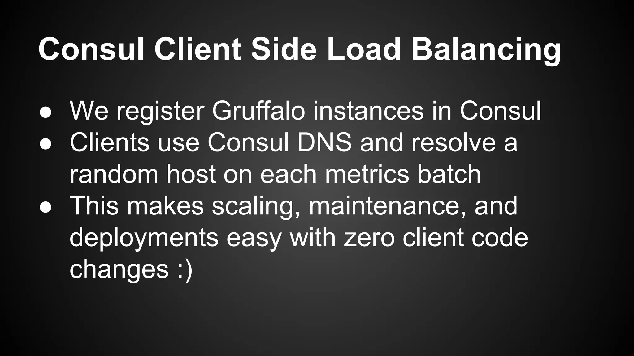 Consul Client Side Load Balancing
● We register Gruffalo instances in Consul
● Clients use Consul DNS and resolve a
random host on each metrics batch
● This makes scaling, maintenance, and
deployments easy with zero client code
changes :)
 