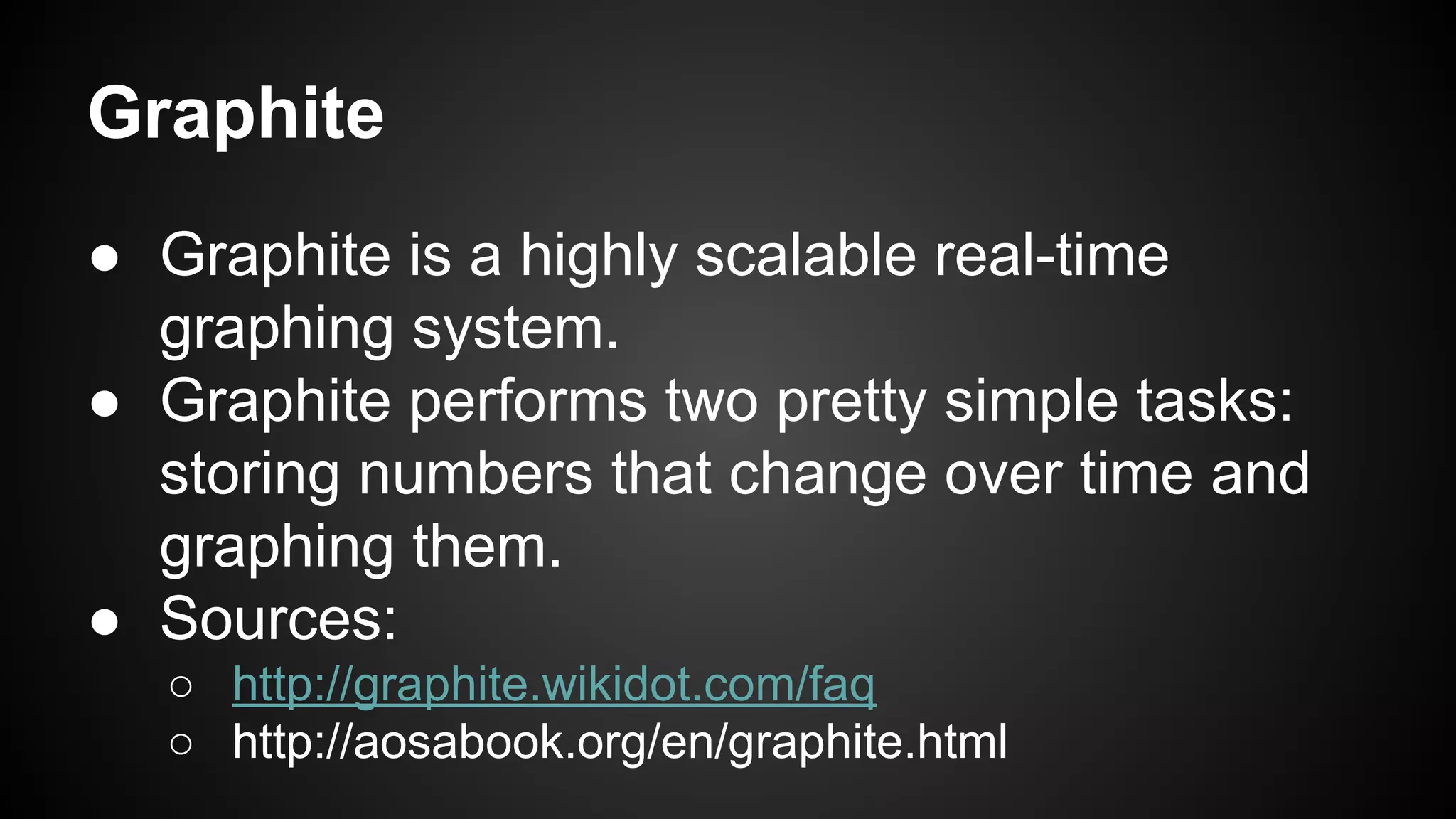 Graphite
● Graphite is a highly scalable real-time
graphing system.
● Graphite performs two pretty simple tasks:
storing numbers that change over time and
graphing them.
● Sources:
○ http://graphite.wikidot.com/faq
○ http://aosabook.org/en/graphite.html
 