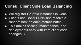 Consul Client Side Load Balancing
● We register Gruffalo instances in Consul
● Clients use Consul DNS and resolve a
random host on each metrics batch
● This makes scaling, maintenance, and
deployments easy with zero client code
changes :)
 
