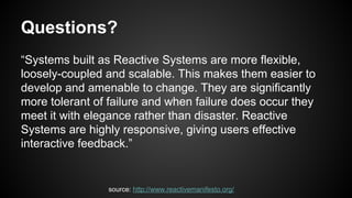 Questions?
“Systems built as Reactive Systems are more flexible,
loosely-coupled and scalable. This makes them easier to
develop and amenable to change. They are significantly
more tolerant of failure and when failure does occur they
meet it with elegance rather than disaster. Reactive
Systems are highly responsive, giving users effective
interactive feedback.”
source: http://www.reactivemanifesto.org/
 