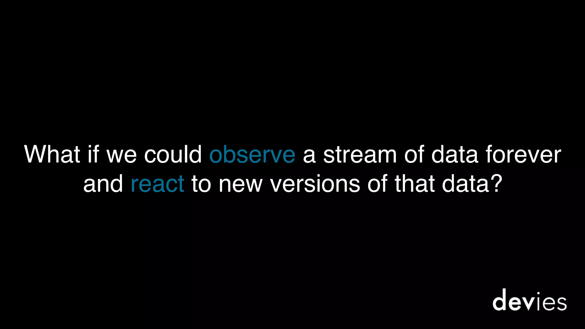 What if we could observe a stream of data forever
and react to new versions of that data?
 