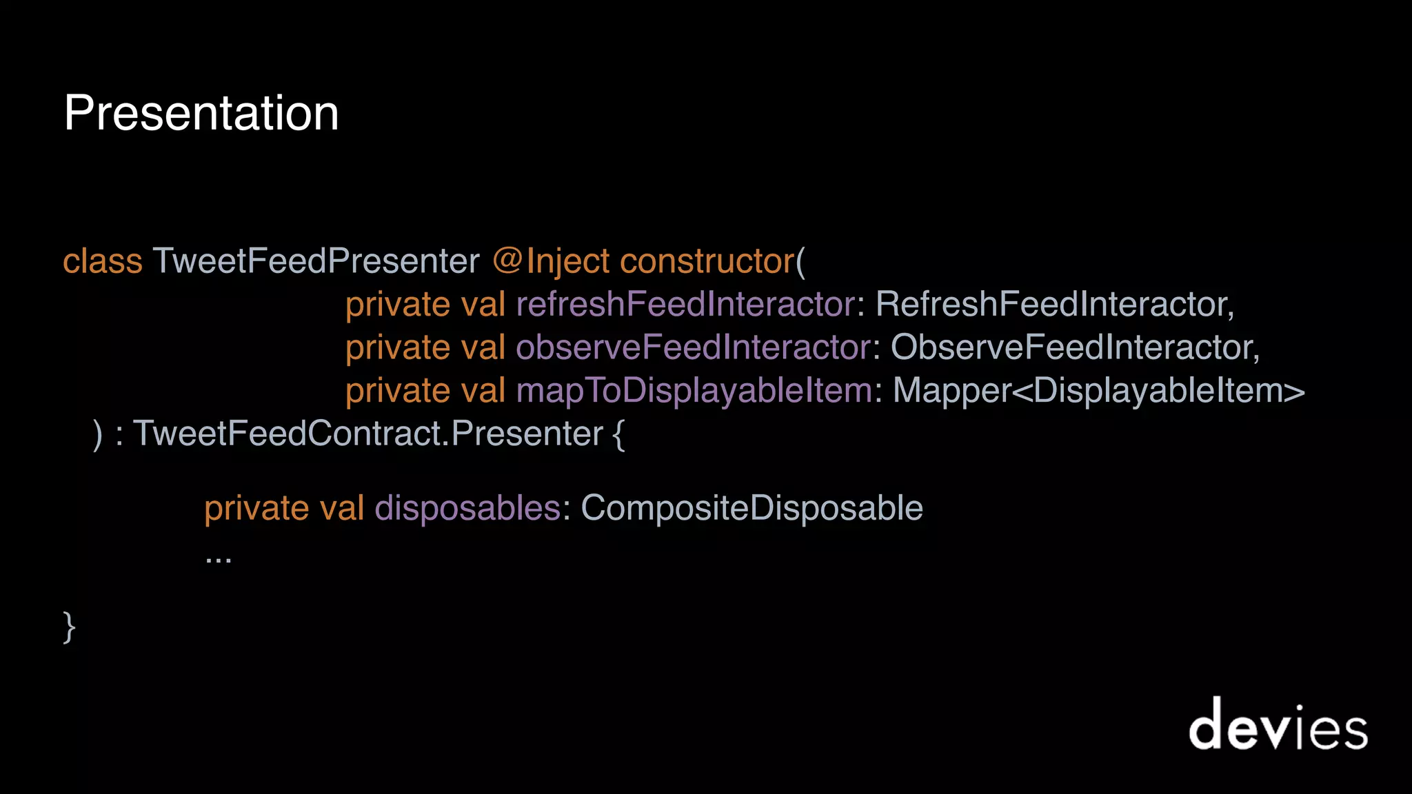 class TweetFeedPresenter @Inject constructor( 
private val refreshFeedInteractor: RefreshFeedInteractor, 
private val observeFeedInteractor: ObserveFeedInteractor, 
private val mapToDisplayableItem: Mapper<DisplayableItem> 
) : TweetFeedContract.Presenter {
private val disposables: CompositeDisposable 
...
}
Presentation
 