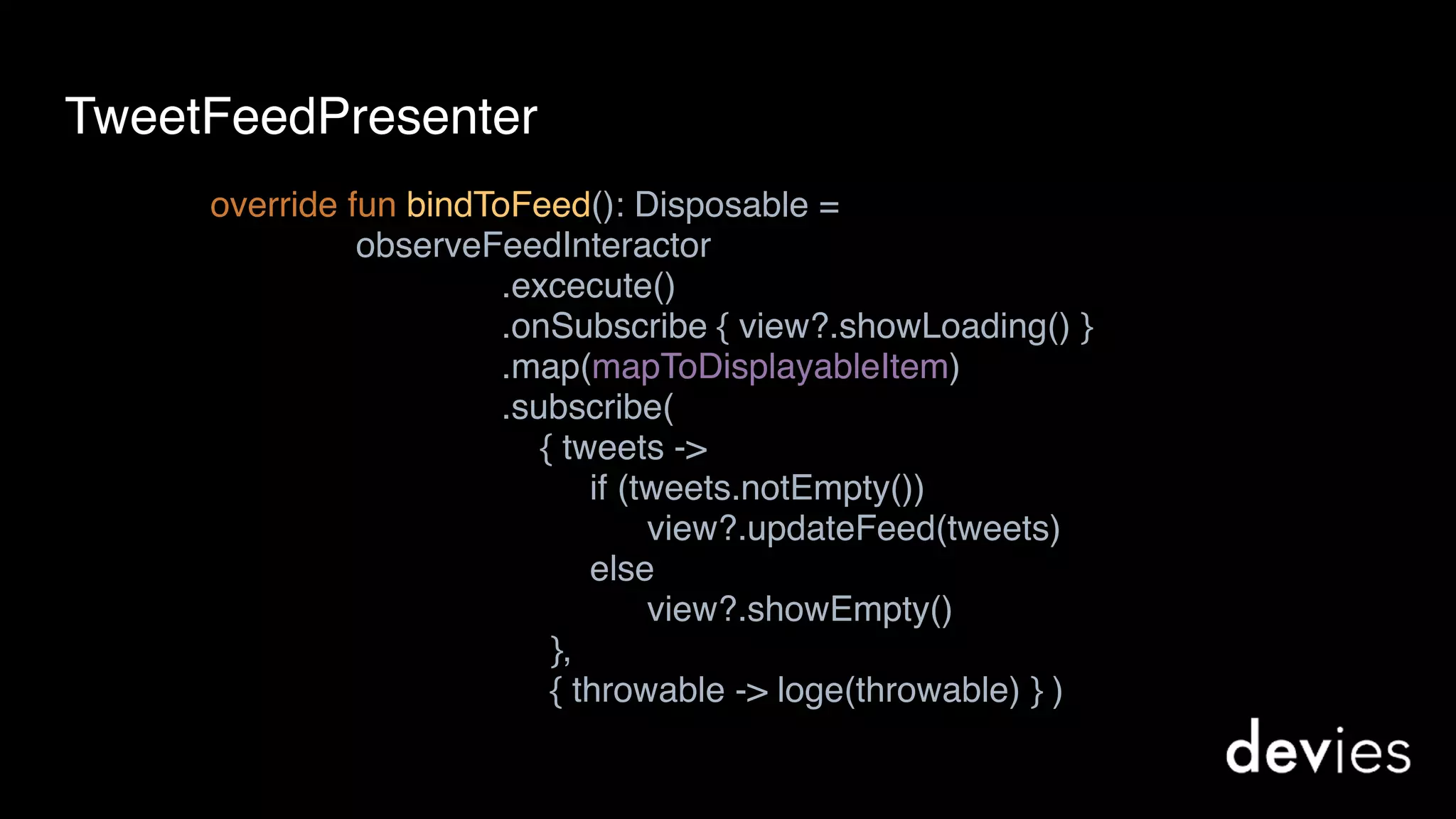 override fun bindToFeed(): Disposable = 
observeFeedInteractor 
.excecute() 
.onSubscribe { view?.showLoading() } 
.map(mapToDisplayableItem) 
.subscribe(  
{ tweets ->  
if (tweets.notEmpty()) 
view?.updateFeed(tweets) 
else 
view?.showEmpty() 
}, 
{ throwable -> loge(throwable) } ) 
TweetFeedPresenter
 