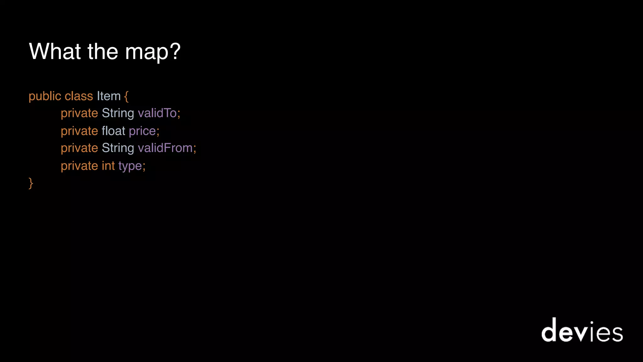 What the map?
public class Item {
private String validTo; 
private float price;
private String validFrom;
private int type;
}
 