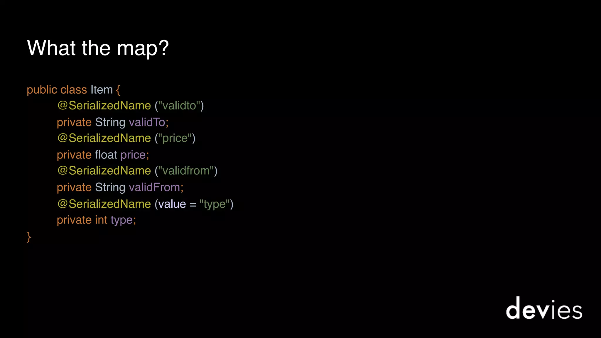 What the map?
public class Item {
@SerializedName ("validto")
private String validTo;
@SerializedName ("price") 
private float price;
@SerializedName ("validfrom")
private String validFrom;
@SerializedName (value = "type")
private int type;
}
 