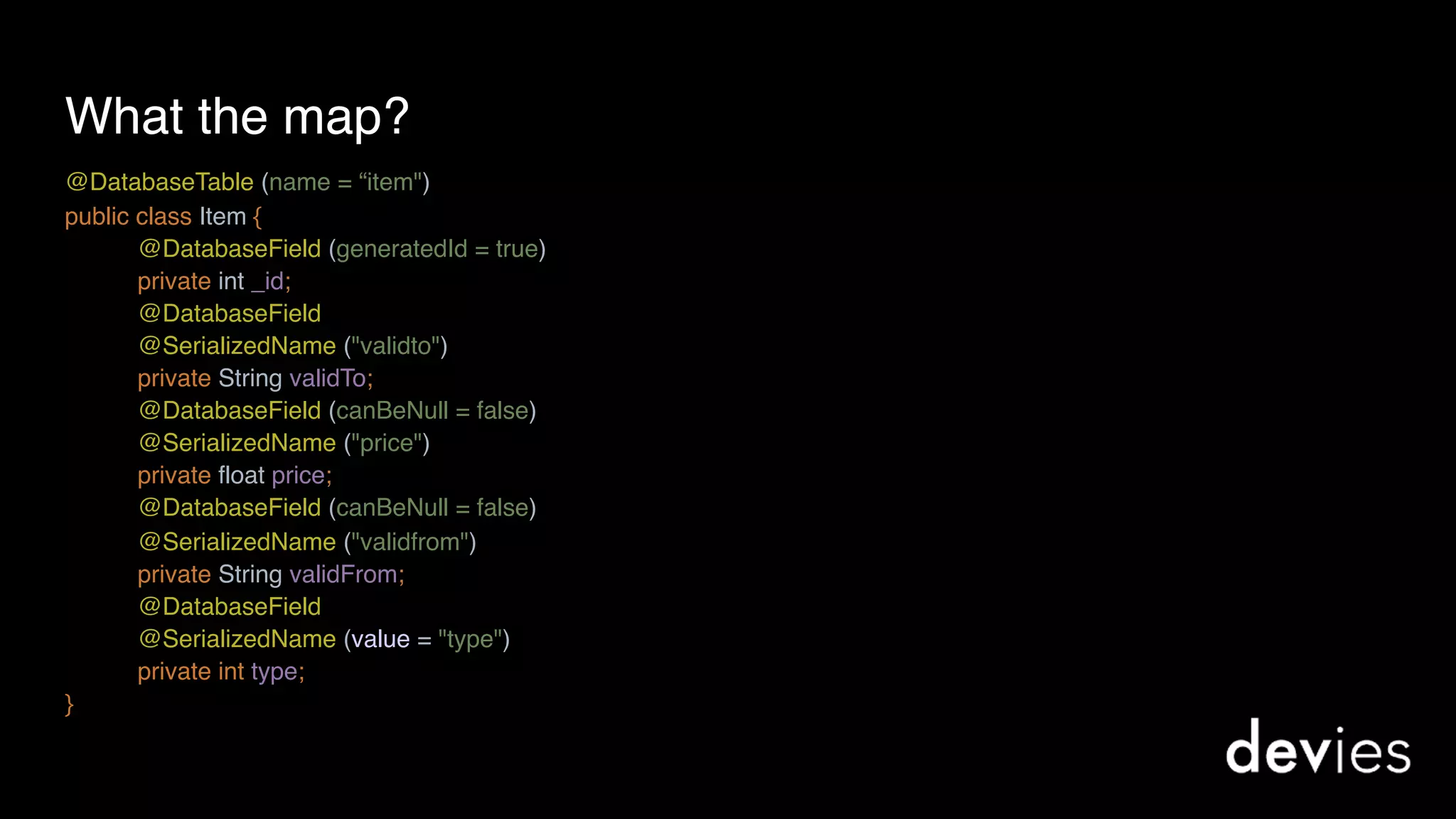 What the map?
@DatabaseTable (name = “item") 
public class Item {
@DatabaseField (generatedId = true)
private int _id;
@DatabaseField
@SerializedName ("validto")
private String validTo;
@DatabaseField (canBeNull = false)
@SerializedName ("price") 
private float price;
@DatabaseField (canBeNull = false)
@SerializedName ("validfrom")
private String validFrom;
@DatabaseField
@SerializedName (value = "type")
private int type;
}
 