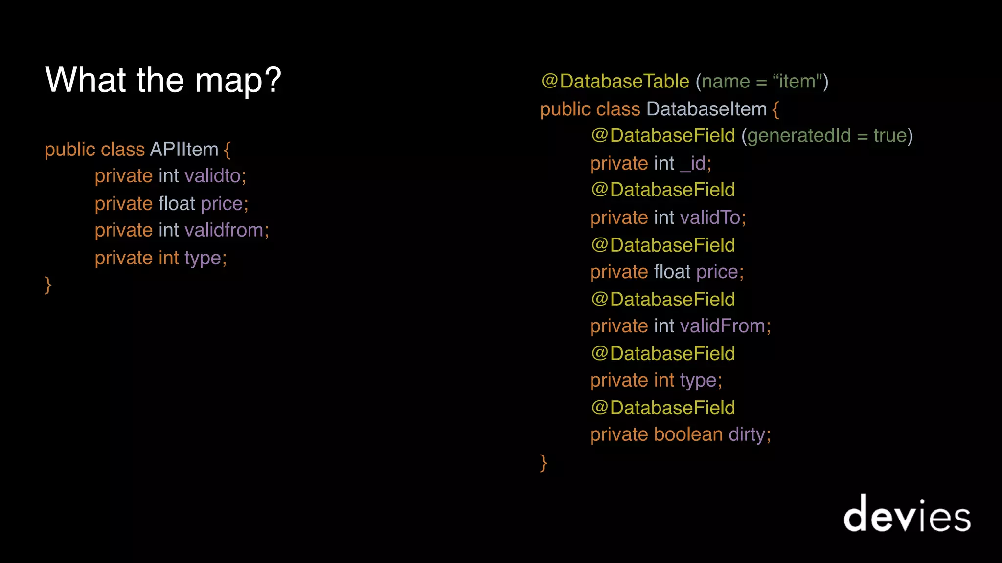 What the map?
public class APIItem {
private int validto; 
private float price;
private int validfrom;
private int type;
}
@DatabaseTable (name = “item") 
public class DatabaseItem {
@DatabaseField (generatedId = true)
private int _id; 
@DatabaseField
private int validTo; 
@DatabaseField 
private float price;
@DatabaseField 
private int validFrom;
@DatabaseField 
private int type;
@DatabaseField 
private boolean dirty;
}
 
