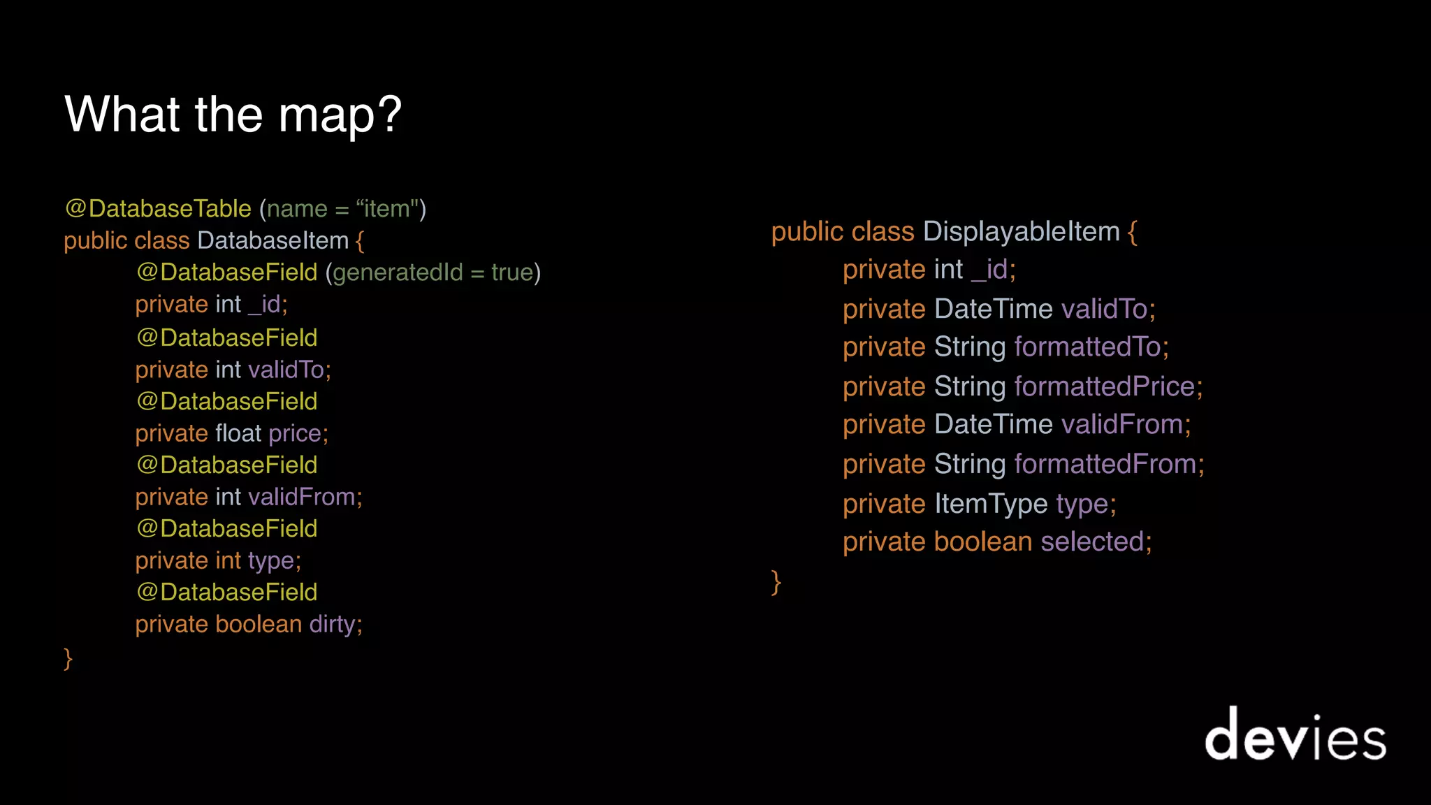 What the map?
@DatabaseTable (name = “item") 
public class DatabaseItem {
@DatabaseField (generatedId = true)
private int _id; 
@DatabaseField
private int validTo; 
@DatabaseField 
private float price;
@DatabaseField 
private int validFrom;
@DatabaseField 
private int type;
@DatabaseField 
private boolean dirty;
}
 
public class DisplayableItem {
private int _id;
private DateTime validTo;
private String formattedTo; 
private String formattedPrice; 
private DateTime validFrom; 
private String formattedFrom; 
private ItemType type; 
private boolean selected;
}
 