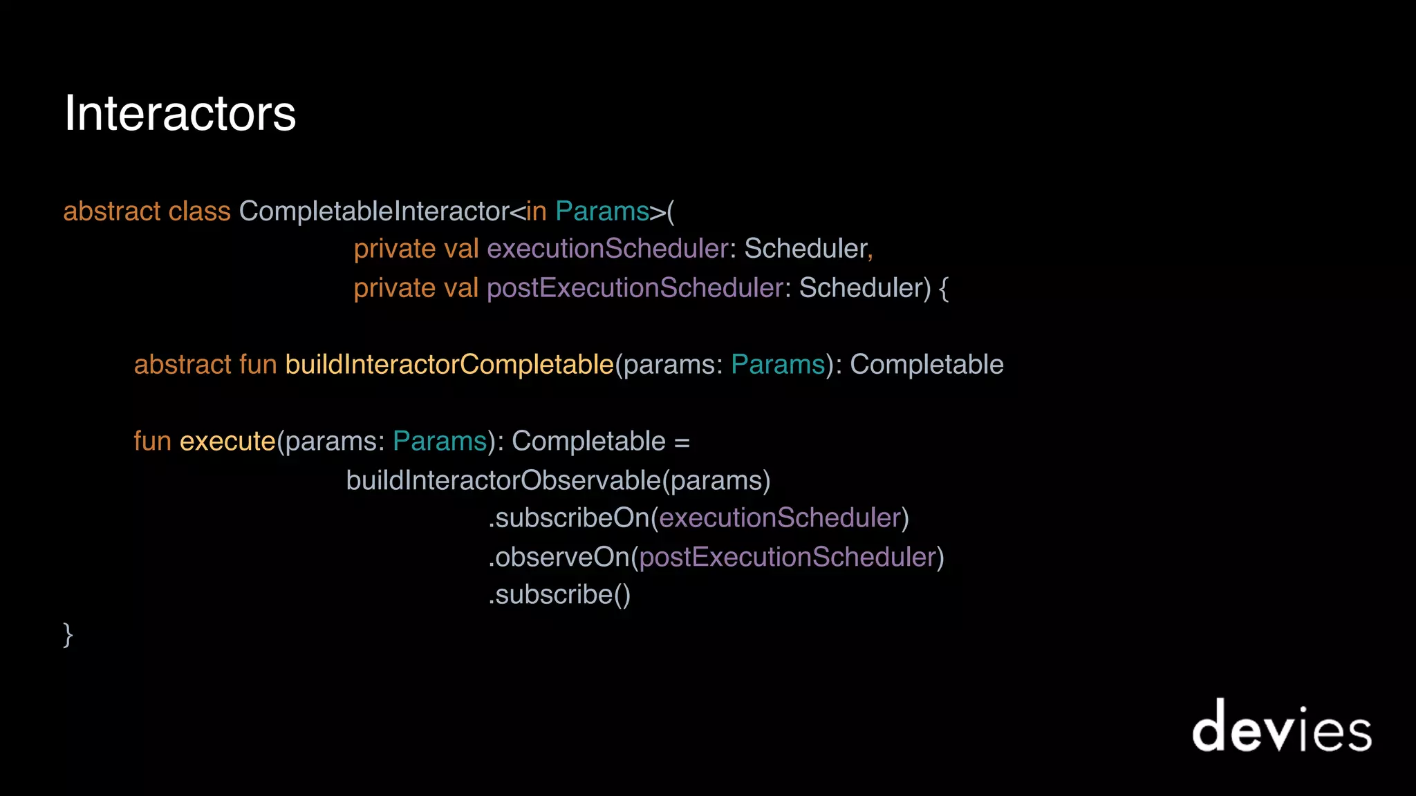 Interactors
abstract class CompletableInteractor<in Params>(
private val executionScheduler: Scheduler,
private val postExecutionScheduler: Scheduler) {
abstract fun buildInteractorCompletable(params: Params): Completable
fun execute(params: Params): Completable =
buildInteractorObservable(params)
.subscribeOn(executionScheduler)
.observeOn(postExecutionScheduler)
.subscribe()
}
 