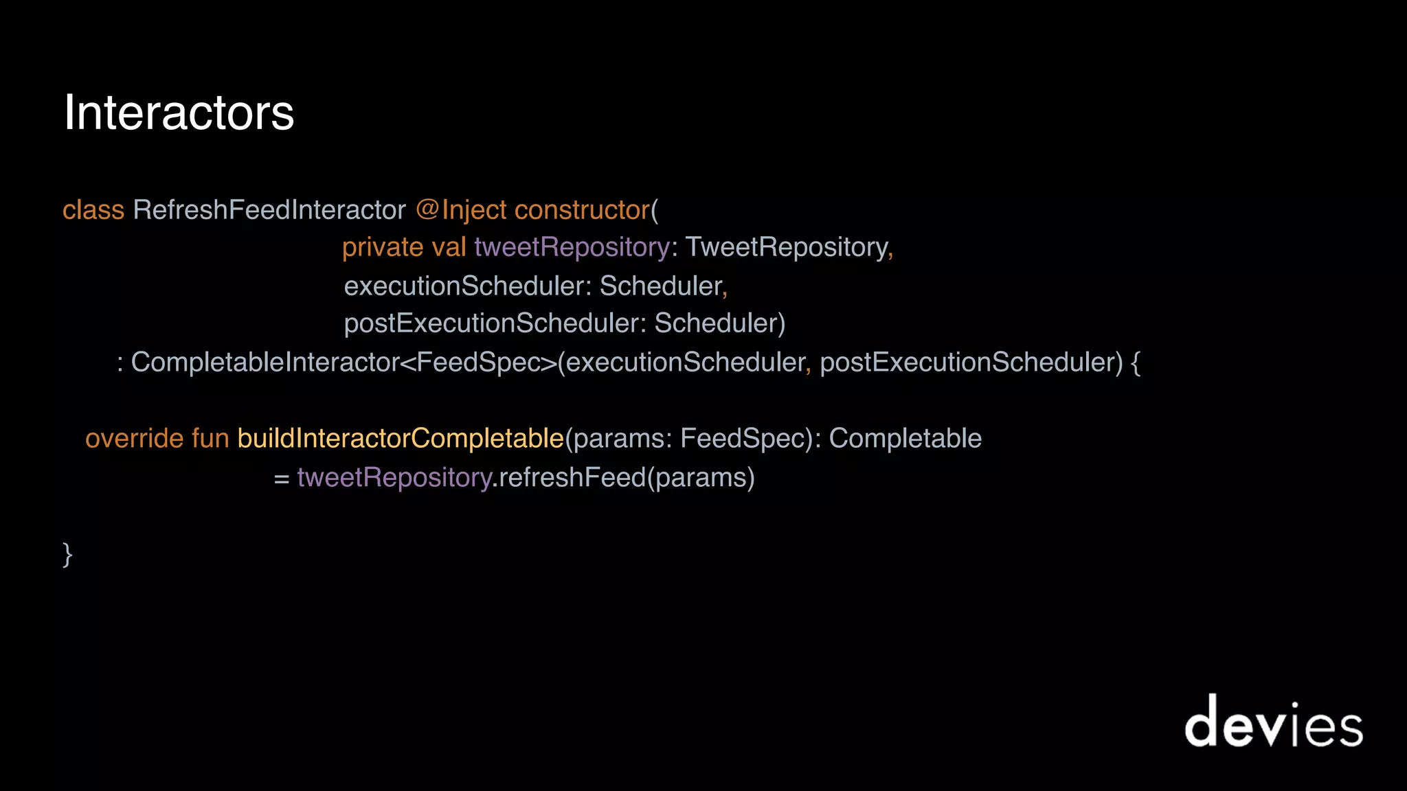 Interactors
class RefreshFeedInteractor @Inject constructor(
private val tweetRepository: TweetRepository,
executionScheduler: Scheduler,
postExecutionScheduler: Scheduler)
: CompletableInteractor<FeedSpec>(executionScheduler, postExecutionScheduler) {
override fun buildInteractorCompletable(params: FeedSpec): Completable
= tweetRepository.refreshFeed(params)
}
 