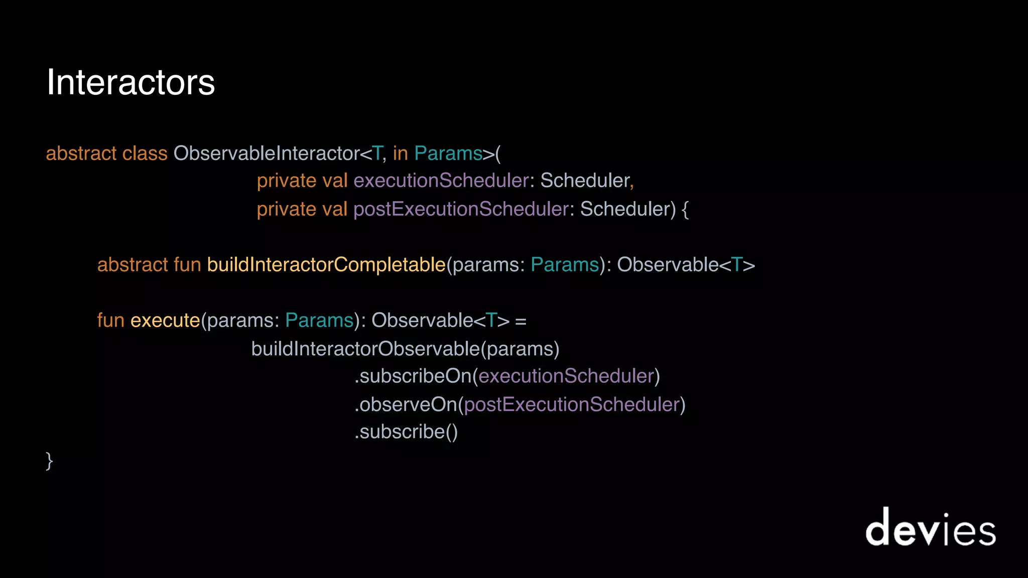 Interactors
abstract class ObservableInteractor<T, in Params>(
private val executionScheduler: Scheduler,
private val postExecutionScheduler: Scheduler) {
abstract fun buildInteractorCompletable(params: Params): Observable<T>
fun execute(params: Params): Observable<T> =
buildInteractorObservable(params)
.subscribeOn(executionScheduler)
.observeOn(postExecutionScheduler)
.subscribe()
}
 
