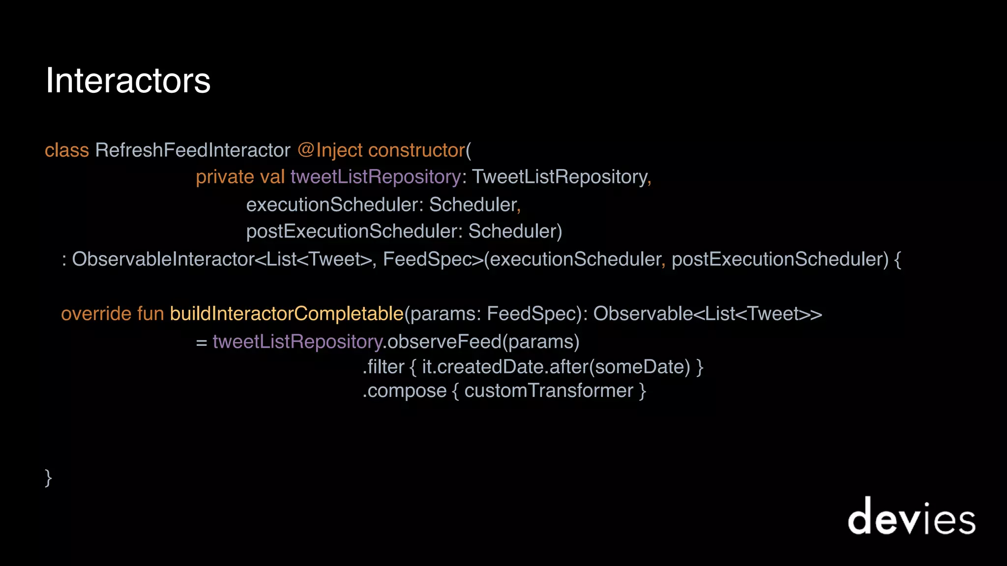 Interactors
class RefreshFeedInteractor @Inject constructor(
private val tweetListRepository: TweetListRepository,
executionScheduler: Scheduler,
postExecutionScheduler: Scheduler)
: ObservableInteractor<List<Tweet>, FeedSpec>(executionScheduler, postExecutionScheduler) {
override fun buildInteractorCompletable(params: FeedSpec): Observable<List<Tweet>>
= tweetListRepository.observeFeed(params)
}
.filter { it.createdDate.after(someDate) }
.compose { customTransformer }
 