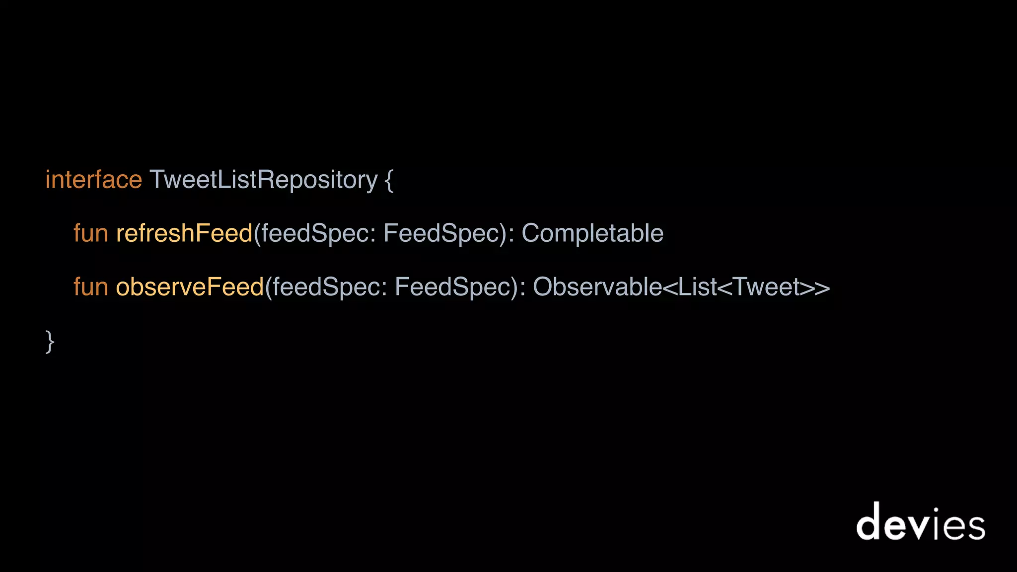 interface TweetListRepository {
fun refreshFeed(feedSpec: FeedSpec): Completable
fun observeFeed(feedSpec: FeedSpec): Observable<List<Tweet>>
}
 