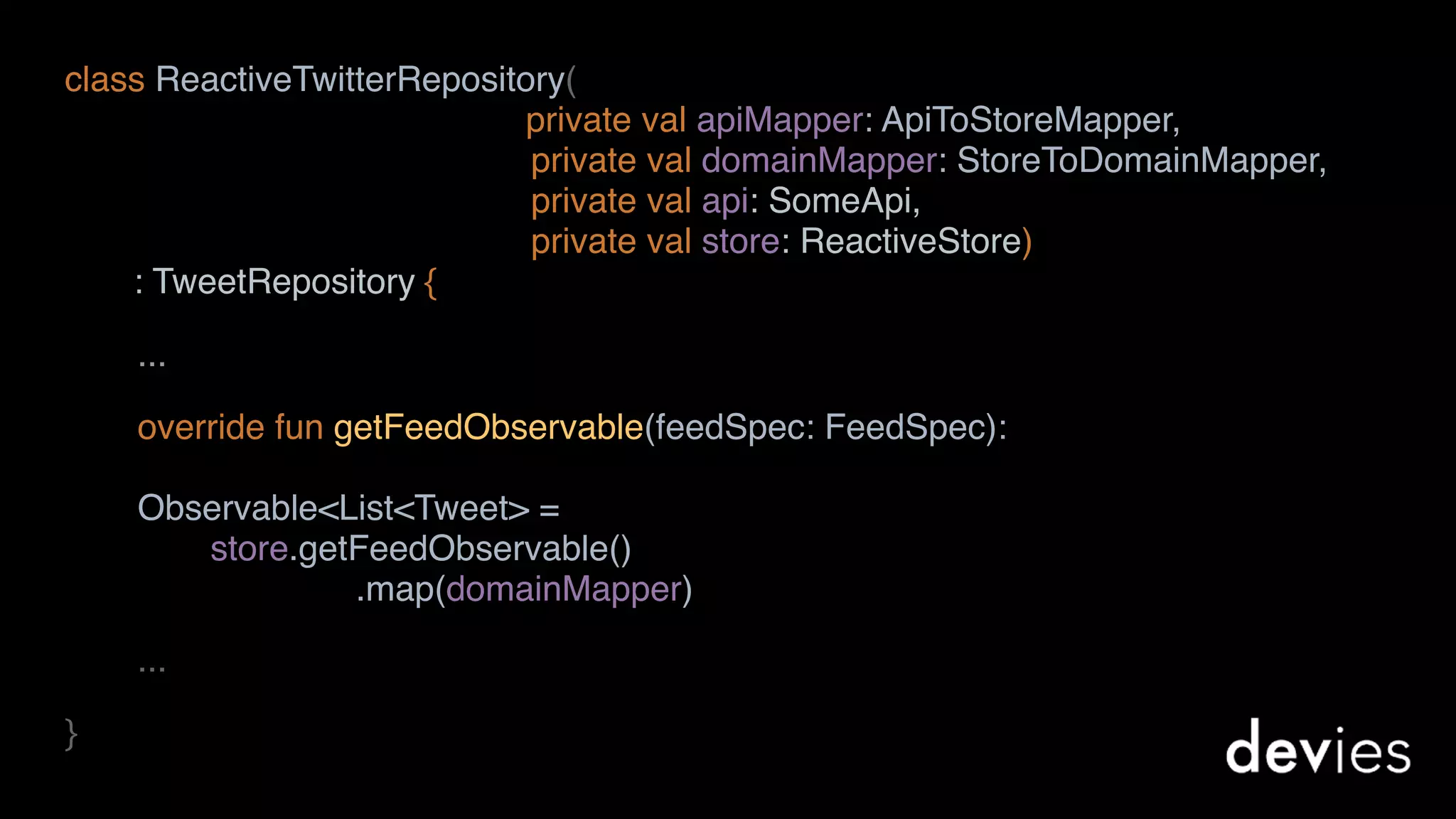 class ReactiveTwitterRepository(
private val apiMapper: ApiToStoreMapper,  
private val domainMapper: StoreToDomainMapper,  
private val api: SomeApi,  
private val store: ReactiveStore)
: TweetRepository {
...
override fun getFeedObservable(feedSpec: FeedSpec): 
Observable<List<Tweet> = 
store.getFeedObservable() 
.map(domainMapper)
...
}
 