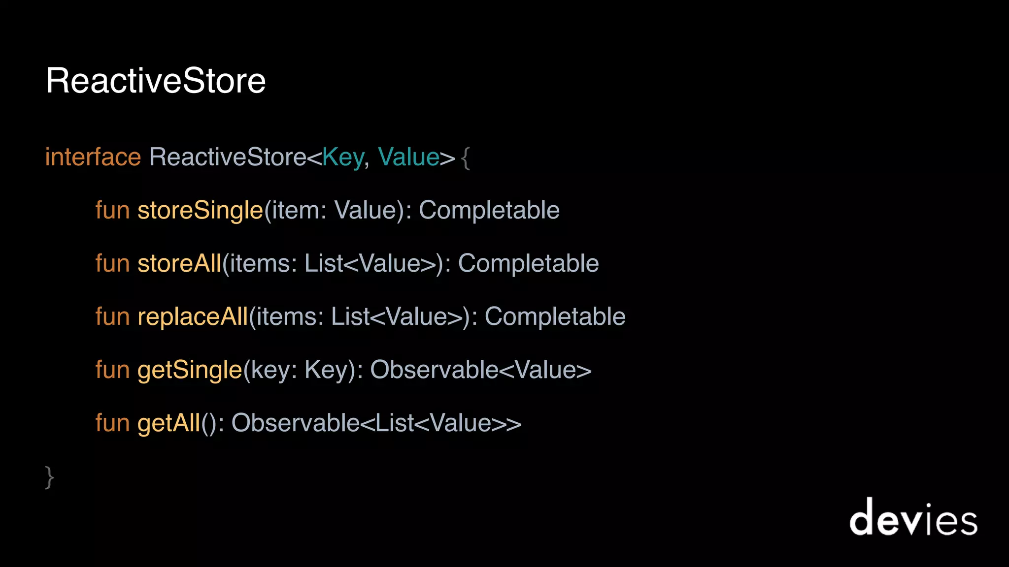 interface ReactiveStore<Key, Value> {
fun storeSingle(item: Value): Completable
fun storeAll(items: List<Value>): Completable
fun replaceAll(items: List<Value>): Completable
fun getSingle(key: Key): Observable<Value>
fun getAll(): Observable<List<Value>>
}
ReactiveStore
 